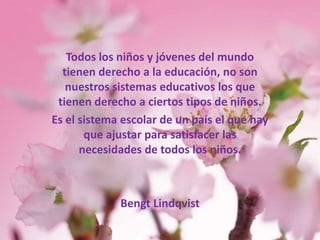 Todos los niños y jóvenes del mundo tienen derecho a la educación, no son nuestros sistemas educativos los que tienen derecho a ciertos tipos de niños. Es el sistema escolar de un país el que hay que ajustar para satisfacer las necesidades de todos los niños. BengtLindqvist 