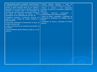Afrontar desafíos cognitivos a través de contenidos de trabajo y actividades que lo faciliten.  Dedicar su esfuerzo a retos intelectuales superiores en lugar de a la ejecución repetitiva de ejercicios.  Establecer relaciones conceptuales y procedimentales entre contenidos distintos. Aplicar la fluidez, originalidad y flexibilidad de pensamiento a problemas con múltiples vías de solución. Profundizar en temas y contenidos de interés personal. Intervenciones sobre el ambiente,  específicamente, contenidos dirigidos a padres para que los estudiantes reciban el apoyo adecuado dentro de sus hogares y desarrollen así un sentimiento de respaldo y valoración. También es necesario dotar a los estudiantes de herramientas que les permitan comprender y manejar a los padres: sus exigencias, la relación a veces ambivalente con las capacidades de sus hijos, etc. Establecer contactos y ocupaciones comunes con distintos grupos sociales de carácter académico y lúdico-deportivo. Desarrollar sentimientos de pertenencia al grupo de amigos y al grupo aula. Valorar positivamente las condiciones personales de los demás. Recibir feed-back afectivo basado en quién es y no en cómo es. 
