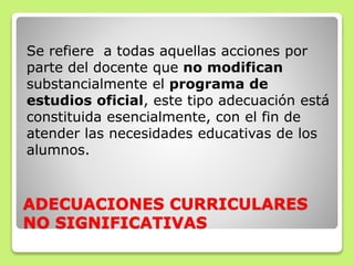 ADECUACIONES CURRICULARES
NO SIGNIFICATIVAS
Se refiere a todas aquellas acciones por
parte del docente que no modifican
substancialmente el programa de
estudios oficial, este tipo adecuación está
constituida esencialmente, con el fin de
atender las necesidades educativas de los
alumnos.
 