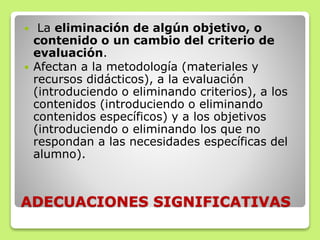 ADECUACIONES SIGNIFICATIVAS
 La eliminación de algún objetivo, o
contenido o un cambio del criterio de
evaluación.
 Afectan a la metodología (materiales y
recursos didácticos), a la evaluación
(introduciendo o eliminando criterios), a los
contenidos (introduciendo o eliminando
contenidos específicos) y a los objetivos
(introduciendo o eliminando los que no
respondan a las necesidades específicas del
alumno).
 