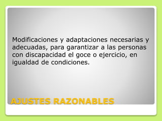 AJUSTES RAZONABLES
Modificaciones y adaptaciones necesarias y
adecuadas, para garantizar a las personas
con discapacidad el goce o ejercicio, en
igualdad de condiciones.
 