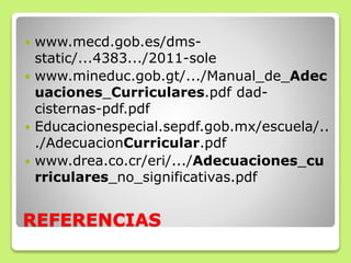 REFERENCIAS
 www.mecd.gob.es/dms-
static/...4383.../2011-sole
 www.mineduc.gob.gt/.../Manual_de_Adec
uaciones_Curriculares.pdf dad-
cisternas-pdf.pdf
 Educacionespecial.sepdf.gob.mx/escuela/..
./AdecuacionCurricular.pdf
 www.drea.co.cr/eri/.../Adecuaciones_cu
rriculares_no_significativas.pdf
 