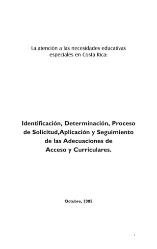 La atención a las necesidades educativas
           especiales en Costa Rica:




Identificación, Determinación, Proceso
 de Solicitud,Aplicación y Seguimiento
         de las Adecuaciones de
         Acceso y Curriculares.




                 Octubre, 2005




                                              1
 