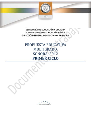 SECRETARÍA DE EDUCACIÓN Y CULTURA
SUBSECRETARÍA DE EDUCACIÓN BÁSICA
DIRECCIÓN GENERAL DE EDUCACIÓN PRIMARIA
PROPUESTA EDUCATIVA
MULTIGRADO,
SONORA, 2012
PRIMER CICLO
 