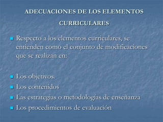 ADECUACIONES DE LOS ELEMENTOS
CURRICULARES
 Respecto a los elementos curriculares, se
entienden como el conjunto de modificaciones
que se realizan en:
 Los objetivos.
 Los contenidos
 Las estrategias o metodologías de enseñanza
 Los procedimientos de evaluación
 
