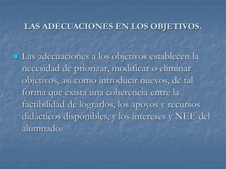 LAS ADECUACIONES EN LOS OBJETIVOS.
 Las adecuaciones a los objetivos establecen la
necesidad de priorizar, modificar o eliminar
objetivos, así como introducir nuevos, de tal
forma que exista una coherencia entre la
factibilidad de lograrlos, los apoyos y recursos
didácticos disponibles, y los intereses y NEE del
alumnado.
 