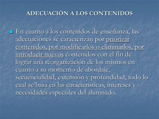 ADECUACIÓN A LOS CONTENIDOS
 En cuanto a los contenidos de enseñanza, las
adecuaciones se caracterizan por priorizar
contenidos, por modificarlos o eliminarlos, por
introducir nuevos contenidos con el fin de
lograr una reorganización de los mismos en
cuanto a su momento de abordaje,
secuencialidad, extensión y profundidad, todo lo
cual se basa en las características, intereses y
necesidades especiales del alumnado.
 