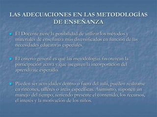 LAS ADECUACIONES EN LAS METODOLOGÍAS
DE ENSEÑANZA
 El Docente tiene la posibilidad de utilizar los métodos y
materiales de enseñanza más diversificados en función de las
necesidades educativas especiales.
 El criterio general es que las metodologías favorezcan la
participación activa y que aseguren la incorporación del
aprendizaje esperado.
 Pueden ser actividades dentro o fuera del aula, pueden realizarse
en rincones, talleres o áreas específicas. Asimismo, suponen un
manejo del tiempo, teniendo presente el contenido, los recursos,
el interés y la motivación de los niños.
 