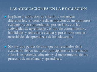 LAS ADECUACIONES EN LA EVALUACIÓN
 Implican la aplicación de criterios y estrategias
diferenciales, así como la diversificación de instrumentos
evaluativos, en concordancia, por un lado, con las
actividades de aprendizaje y el tipo de conocimientos,
habilidades y actitudes a evaluar y, por el otro, con las
necesidades de aprendizaje de los educandos.
 No hay que perder de vista que los resultados de la
evaluación deben favorecer principalmente la reflexión
sobre la experiencia educativa y el mejoramiento de los
procesos de enseñanza y aprendizaje.
 