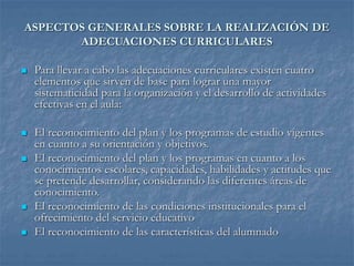 ASPECTOS GENERALES SOBRE LA REALIZACIÓN DE
ADECUACIONES CURRICULARES
 Para llevar a cabo las adecuaciones curriculares existen cuatro
elementos que sirven de base para lograr una mayor
sistematicidad para la organización y el desarrollo de actividades
efectivas en el aula:
 El reconocimiento del plan y los programas de estudio vigentes
en cuanto a su orientación y objetivos.
 El reconocimiento del plan y los programas en cuanto a los
conocimientos escolares, capacidades, habilidades y actitudes que
se pretende desarrollar, considerando las diferentes áreas de
conocimiento.
 El reconocimiento de las condiciones institucionales para el
ofrecimiento del servicio educativo
 El reconocimiento de las características del alumnado
 