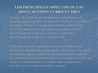 LOS PRINCIPALES ASPECTOS DE LAS
ADECUACIONES CURRICULARES
 El punto de partida de las adecuaciones curriculares es el
currículo general, es decir, es a partir de los planes y programas
de estudio oficiales en los que los profesores se basen para
realizar las adecuaciones curriculares en cualquiera de los
elementos que lo conforman (objetivos, contenidos,
metodologías de enseñanza y de evaluación).
 En la determinación de las adecuaciones curriculares debe
participar la escuela como una unidad, es decir, tanto el personal
de educación regular, como el personal de educación especial y
los padres de familia (es importante hacer notar que el trabajo en
equipo o multidisciplinario es mucho más enriquecedor y
fructífero que el trabajo individual o aislado).
 
