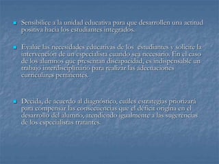  Sensibilice a la unidad educativa para que desarrollen una actitud
positiva hacia los estudiantes integrados.
 Evalúe las necesidades educativas de los estudiantes y solicite la
intervención de un especialista cuando sea necesario. En el caso
de los alumnos que presentan discapacidad, es indispensable un
trabajo interdisciplinario para realizar las adecuaciones
curriculares pertinentes.
 Decida, de acuerdo al diagnóstico, cuáles estrategias priorizará
para compensar las consecuencias que el déficit origina en el
desarrollo del alumno, atendiendo igualmente a las sugerencias
de los especialistas tratantes.
 