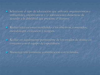  Seleccione el tipo de adecuación que utilizará: arquitectónicas y
ambientales, organizativas y/o adecuaciones didácticas, de
acuerdo a la dificultad que presente el alumno.
 Realice adecuaciones atendiendo a los objetivos, contenidos,
metodología, evaluación y tiempos.
 Realice un seguimiento permanente de los estados de avance en
conjunto con el equipo de especialistas.
 Mantenga una constante comunicación con la familia.
 
