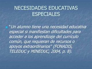 NECESIDADES EDUCATIVAS
ESPECIALES
 “Un alumno tiene una necesidad educativa
especial si manifiestan dificultades para
acceder a los aprendizaje del currículo
común, que requieran de recursos o
apoyos extraordinarios“ (FONADIS,
TELEDUC y MINEDUC, 2004, p. 8).
 