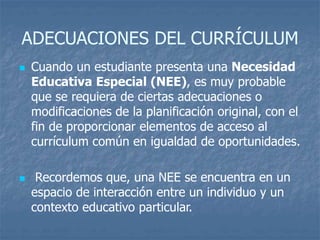ADECUACIONES DEL CURRÍCULUM
 Cuando un estudiante presenta una Necesidad
Educativa Especial (NEE), es muy probable
que se requiera de ciertas adecuaciones o
modificaciones de la planificación original, con el
fin de proporcionar elementos de acceso al
currículum común en igualdad de oportunidades.
 Recordemos que, una NEE se encuentra en un
espacio de interacción entre un individuo y un
contexto educativo particular.
 