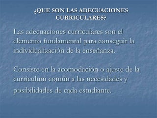 Las adecuaciones curriculares son el
elemento fundamental para conseguir la
individualización de la enseñanza.
Consiste en la acomodación o ajuste de la
curriculum común a las necesidades y
posibilidades de cada estudiante.
¿QUE SON LAS ADECUACIONES
CURRICULARES?
 
