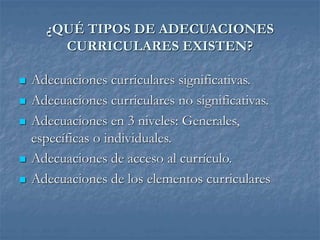 ¿QUÉ TIPOS DE ADECUACIONES
CURRICULARES EXISTEN?
 Adecuaciones curriculares significativas.
 Adecuaciones curriculares no significativas.
 Adecuaciones en 3 niveles: Generales,
específicas o individuales.
 Adecuaciones de acceso al currículo.
 Adecuaciones de los elementos curriculares
 