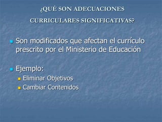 ¿QUÉ SON ADECUACIONES
CURRICULARES SIGNIFICATIVAS?
 Son modificados que afectan el currículo
prescrito por el Ministerio de Educación
 Ejemplo:
 Eliminar Objetivos
 Cambiar Contenidos
 