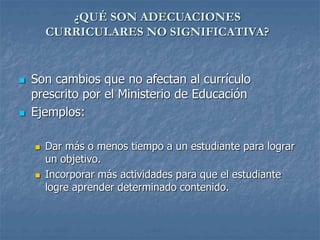 ¿QUÉ SON ADECUACIONES
CURRICULARES NO SIGNIFICATIVA?
 Son cambios que no afectan al currículo
prescrito por el Ministerio de Educación
 Ejemplos:
 Dar más o menos tiempo a un estudiante para lograr
un objetivo.
 Incorporar más actividades para que el estudiante
logre aprender determinado contenido.
 