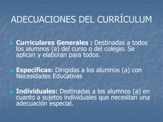 ADECUACIONES DEL CURRÍCULUM
 Curriculares Generales : Destinadas a todos
los alumnos (a) del curso o del colegio. Se
aplican y elaboran para todos.
 Específicas: Dirigidas a los alumnos (a) con
Necesidades Educativas
 Individuales: Destinadas a los alumnos (a) en
cuanto a sujetos individuales que necesitan una
adecuación especial.
 