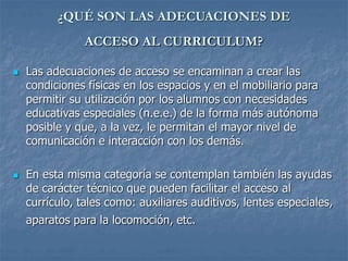 ¿QUÉ SON LAS ADECUACIONES DE
ACCESO AL CURRICULUM?
 Las adecuaciones de acceso se encaminan a crear las
condiciones físicas en los espacios y en el mobiliario para
permitir su utilización por los alumnos con necesidades
educativas especiales (n.e.e.) de la forma más autónoma
posible y que, a la vez, le permitan el mayor nivel de
comunicación e interacción con los demás.
 En esta misma categoría se contemplan también las ayudas
de carácter técnico que pueden facilitar el acceso al
currículo, tales como: auxiliares auditivos, lentes especiales,
aparatos para la locomoción, etc.
 