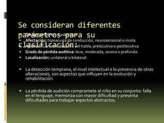 Se consideran diferentes
 Causa: congénita o para
parámetrosadquirida su
 Afectación: hipoacusia de conducción, neurosensorial o mixta
clasificación: habla, prelocutiva o postlocutiva
 Aparición: antes o después del



Grado de pérdida auditiva: leve, moderada, severa o profunda.
Localización: unilateral o bilateral.

 La detección temprana, el nivel intelectual o la presencia de otras

alteraciones, son aspectos que influyen en la evolución y
rehabilitación.

 La pérdida de audición compromete al niño en su conjunto: falla

en el lenguaje, memoriza con mayor dificultad y presenta
dificultades para trabajar aspectos abstractos.

 