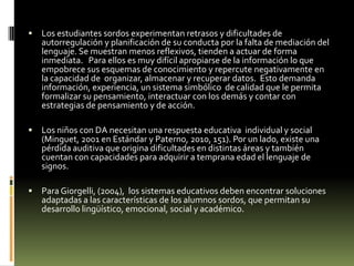 

Los estudiantes sordos experimentan retrasos y dificultades de
autorregulación y planificación de su conducta por la falta de mediación del
lenguaje. Se muestran menos reflexivos, tienden a actuar de forma
inmediata. Para ellos es muy difícil apropiarse de la información lo que
empobrece sus esquemas de conocimiento y repercute negativamente en
la capacidad de organizar, almacenar y recuperar datos. Esto demanda
información, experiencia, un sistema simbólico de calidad que le permita
formalizar su pensamiento, interactuar con los demás y contar con
estrategias de pensamiento y de acción.



Los niños con DA necesitan una respuesta educativa individual y social
(Minguet, 2001 en Estándar y Paterno, 2010, 151). Por un lado, existe una
pérdida auditiva que origina dificultades en distintas áreas y también
cuentan con capacidades para adquirir a temprana edad el lenguaje de
signos.



Para Giorgelli, (2004), los sistemas educativos deben encontrar soluciones
adaptadas a las características de los alumnos sordos, que permitan su
desarrollo lingüístico, emocional, social y académico.

 