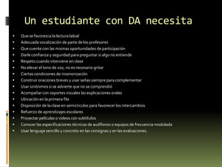 Un estudiante con DA necesita




















Que se favorezca la lectura labial
Adecuada vocalización de parte de los profesores
Que cuente con las mismas oportunidades de participación
Darle confianza y seguridad para preguntar si algo no entiende
Respeto cuando interviene en clase
No elevar el tono de voz, no es necesario gritar
Ciertas condiciones de insonorización
Construir oraciones breves y usar señas siempre para complementar
Usar sinónimos si se advierte que no se comprendió
Acompañar con soportes visuales las explicaciones orales
Ubicación en la primera fila
Disposición de la clase en semicírculos para favorecer los intercambios
Refuerzo de aprendizajes escolares
Proyectar películas o videos con subtítulos
Conocer las especificaciones técnicas de audífonos o equipos de frecuencia modulada
Usar lenguaje sencillo y concreto en las consignas y en las evaluaciones.

 