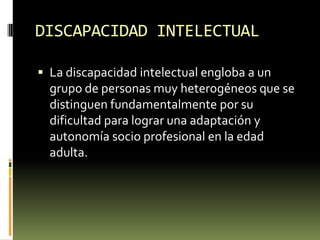 DISCAPACIDAD INTELECTUAL
 La discapacidad intelectual engloba a un

grupo de personas muy heterogéneos que se
distinguen fundamentalmente por su
dificultad para lograr una adaptación y
autonomía socio profesional en la edad
adulta.

 