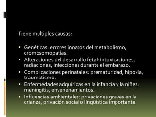 Tiene multiples causas:
 Genéticas: errores innatos del metabolismo,





cromosomopatías.
Alteraciones del desarrollo fetal: intoxicaciones,
radiaciones, infecciones durante el embarazo.
Complicaciones perinatales: prematuridad, hipoxia,
traumatismo.
Enfermedades adquiridas en la infancia y la niñez:
meningitis, envenenamientos.
Influencias ambientales: privaciones graves en la
crianza, privación social o lingüística importante.

 
