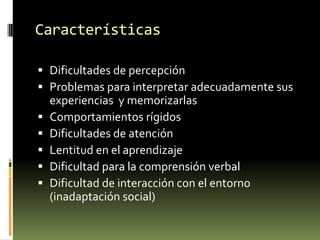 Características
 Dificultades de percepción
 Problemas para interpretar adecuadamente sus






experiencias y memorizarlas
Comportamientos rígidos
Dificultades de atención
Lentitud en el aprendizaje
Dificultad para la comprensión verbal
Dificultad de interacción con el entorno
(inadaptación social)

 