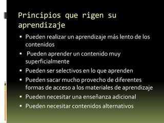 Principios que rigen su
aprendizaje
 Pueden realizar un aprendizaje más lento de los
contenidos

 Pueden aprender un contenido muy
superficialmente
 Pueden ser selectivos en lo que aprenden
 Pueden sacar mucho provecho de diferentes
formas de acceso a los materiales de aprendizaje
 Pueden necesitar una enseñanza adicional
 Pueden necesitar contenidos alternativos

 
