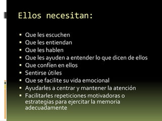 Ellos necesitan:










Que les escuchen
Que les entiendan
Que les hablen
Que les ayuden a entender lo que dicen de ellos
Que confíen en ellos
Sentirse útiles
Que se facilite su vida emocional
Ayudarles a centrar y mantener la atención
Facilitarles repeticiones motivadoras o
estrategias para ejercitar la memoria
adecuadamente

 