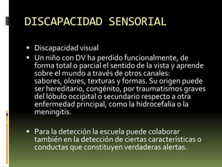 DISCAPACIDAD SENSORIAL
 Discapacidad visual
 Un niño con DV ha perdido funcionalmente, de

forma total o parcial el sentido de la vista y aprende
sobre el mundo a través de otros canales:
sabores, olores, texturas y formas. Su origen puede
ser hereditario, congénito, por traumatismos graves
del lóbulo occipital o secundario respecto a otra
enfermedad principal, como la hidrocefalia o la
meningitis.

 Para la detección la escuela puede colaborar

también en la detección de ciertas características o
conductas que constituyen verdaderas alertas.

 