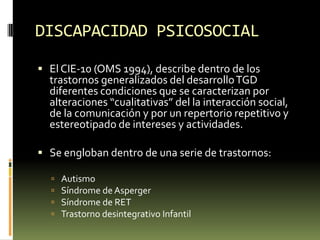 DISCAPACIDAD PSICOSOCIAL
 El CIE-10 (OMS 1994), describe dentro de los

trastornos generalizados del desarrollo TGD
diferentes condiciones que se caracterizan por
alteraciones “cualitativas” del la interacción social,
de la comunicación y por un repertorio repetitivo y
estereotipado de intereses y actividades.

 Se engloban dentro de una serie de trastornos:





Autismo
Síndrome de Asperger
Síndrome de RET
Trastorno desintegrativo Infantil

 