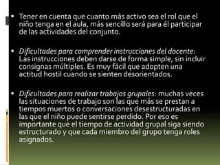  Tener en cuenta que cuanto más activo sea el rol que el

niño tenga en el aula, más sencillo será para él participar
de las actividades del conjunto.

 Dificultades para comprender instrucciones del docente:

Las instrucciones deben darse de forma simple, sin incluir
consignas múltiples. Es muy fácil que adopten una
actitud hostil cuando se sienten desorientados.

 Dificultades para realizar trabajos grupales: muchas veces

las situaciones de trabajo son las que más se prestan a
tiempos muertos o conversaciones desestructuradas en
las que el niño puede sentirse perdido. Por eso es
importante que el tiempo de actividad grupal siga siendo
estructurado y que cada miembro del grupo tenga roles
asignados.

 