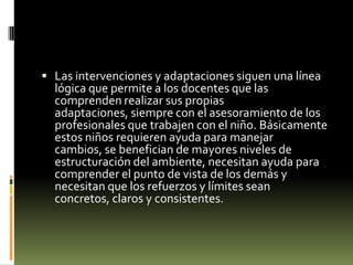  Las intervenciones y adaptaciones siguen una línea

lógica que permite a los docentes que las
comprenden realizar sus propias
adaptaciones, siempre con el asesoramiento de los
profesionales que trabajen con el niño. Básicamente
estos niños requieren ayuda para manejar
cambios, se benefician de mayores niveles de
estructuración del ambiente, necesitan ayuda para
comprender el punto de vista de los demás y
necesitan que los refuerzos y límites sean
concretos, claros y consistentes.

 