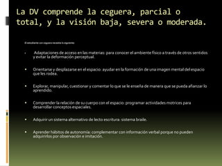 La DV comprende la ceguera, parcial o
total, y la visión baja, severa o moderada.
El estudiante con ceguera necesita lo siguiente:



Adaptaciones de acceso en las materias: para conocer el ambiente físico a través de otros sentidos
y evitar la deformación perceptual.



Orientarse y desplazarse en el espacio: ayudar en la formación de una imagen mental del espacio
que les rodea.



Explorar, manipular, cuestionar y comentar lo que se le enseña de manera que se pueda afianzar lo
aprendido.



Comprender la relación de su cuerpo con el espacio: programar actividades motrices para
desarrollar conceptos espaciales.



Adquirir un sistema alternativo de lecto escritura: sistema braile.



Aprender hábitos de autonomía: complementar con información verbal porque no pueden
adquirirlos por observación e imitación.

 