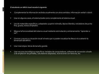 El estudiante con déficit visual necesita lo siguiente:



Complementar la información recibida visualmente con otros sentidos: información verbal o táctil.



Usar en algunos casos, el sistema braile como complemento al sistema visual.



Uso de materiales específicos y adaptados: pupitre inclinado, lápices blandos, rotuladores de punta
fina, gruesa, textos ampliados.



Mejorar la funcionalidad del sistema visual mediante estimulación y entrenamiento: “aprender a
ver”.



Conocer y asumir su situación visual: el resto que si pueden visualizar les lleva o no a advertir la
dimensión del déficit.



Usar macrotipos: letras de tamaño grande.



Usar recursos tecnológicos específicos: teclados de computadoras, software de conversión a braile
o de ampliación de pantallas, calculadoras adaptadas, ilustraciones con texturas, etc.

 