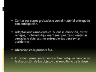  Contar sus clases grabadas o con el material entregado

con anticipación.

 Adaptaciones ambientales: buena iluminación, evitar
reflejos, mobiliario fijo, mantener puertas o ventanas
cerradas o abiertas, no entreabiertas para evitar
accidentes.
 Ubicación en la primera fila.
 Informar permanentemente sobre cualquier cambio en

la disposición de los objetos o el mobiliario de la clase.

 