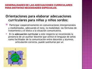 Orientaciones para elaborar adecuaciones curriculares para niñas y niños sordos:  Participar cooperativamente en comunicaciones interpersonales y mediatizadas, adecuando el tono, la modalidad, las fórmulas de tratamiento y el léxico a la situación comunicativa. En la  adecuación curricular  a este respecto se recomienda la presencia de un auxiliar docente que utilice el lenguaje de señas como facilitador de la comunicación entre docentes y alumnos.  articulación correcta, puede sustituirse por un  