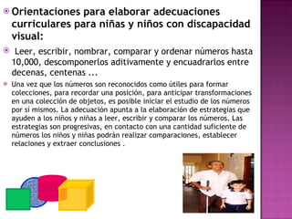 Orientaciones para elaborar adecuaciones curriculares para niñas y niños con discapacidad visual:  Leer, escribir, nombrar, comparar y ordenar números hasta 10,000, descomponerlos aditivamente y encuadrarlos entre decenas, centenas ...  Una vez que los números son reconocidos como útiles para formar colecciones, para recordar una posición, para anticipar transformaciones en una colección de objetos, es posible iniciar el estudio de los números por sí mismos. La adecuación apunta a la elaboración de estrategias que ayuden a los niños y niñas a leer, escribir y comparar los números. Las estrategias son progresivas, en contacto con una cantidad suficiente de números los niños y niñas podrán realizar comparaciones, establecer relaciones y extraer conclusiones . 