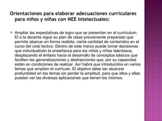 Orientaciones para elaborar adecuaciones curriculares para niños y niñas con NEE Intelectuales: Ampliar las expectativas de logro que se presentan en el currículum. El o la docente sigue su plan de clase previamente preparado que permite abarcar en forma realista, cierta cantidad de contenidos en el curso del ciclo lectivo. Dentro de este marco puede tomar decisiones que individualicen la enseñanza para los niños y niñas talentosos, desplazando el énfasis hacia el desarrollo de conceptos básicos que faciliten las generalizaciones y abstracciones que, por su capacidad están en condiciones de realizar. Así habrá que introducirlos en varios temas que amplíen el currículo. El objetivo debe ser alcanzar profundidad en los temas sin perder la amplitud, para que ellos y ellas puedan ver las diversas aplicaciones que tienen los mismos.  