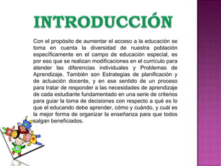 Con el propósito de aumentar el acceso a la educación se toma en cuenta la diversidad de nuestra población específicamente en el campo de educación especial, es por eso que se realizan modificaciones en el currículo para atender las diferencias individuales y Problemas de Aprendizaje. También son  Estrategias de planificación y de actuación docente, y en ese sentido de un proceso para tratar de responder a las necesidades de aprendizaje de cada estudiante fundamentado en una serie de criterios para guiar la toma de decisiones con respecto a qué es lo que el educando debe aprender, cómo y cuándo, y cuál es la mejor forma de organizar la enseñanza para que todos salgan beneficiados. 