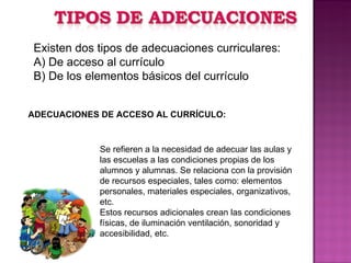 Existen dos tipos de adecuaciones curriculares: A) De acceso al currículo B) De los elementos básicos del currículo ADECUACIONES DE ACCESO AL CURRÍCULO: Se refieren a la necesidad de adecuar las aulas y las escuelas a las condiciones propias de los alumnos y alumnas. Se relaciona con la provisión de recursos especiales, tales como: elementos personales, materiales especiales, organizativos, etc. Estos recursos adicionales crean las condiciones físicas, de iluminación ventilación, sonoridad y accesibilidad, etc. 
