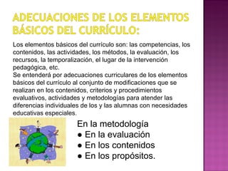 Los elementos básicos del currículo son: las competencias, los contenidos, las actividades, los métodos, la evaluación, los recursos, la temporalización, el lugar de la intervención pedagógica, etc. Se entenderá por adecuaciones curriculares de los elementos básicos del currículo al conjunto de modificaciones que se realizan en los contenidos, criterios y procedimientos evaluativos, actividades y metodologías para atender las diferencias individuales de los y las alumnas con necesidades educativas especiales .  En la metodología ●  En la evaluación ●  En los contenidos ●  En los propósitos. 