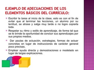 Escribir la tarea al inicio de la clase, esto es con el fin de evitar que al terminar las lecciones, un alumno por su lentitud, se atrase y salga muy tarde o no logre copiarla toda. Respetar su ritmo y estilo de aprendizaje, de forma tal que se le brinde la oportunidad de concluir sus aprendizajes por sus propios medios. Dar pautas de actuación, estrategias, formas de actuar concretas en lugar de instrucciones de carácter general poco precisas. Emplear ayuda directa y demostraciones o modelado en lugar de largas explicaciones. 