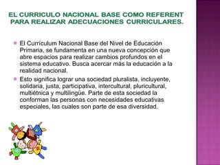 El Currículum Nacional Base del Nivel de Educación Primaria, se fundamenta en una nueva concepción que abre espacios para realizar cambios profundos en el sistema educativo. Busca acercar más la educación a la realidad nacional. Esto significa lograr una sociedad pluralista, incluyente, solidaria, justa, participativa, intercultural, pluricultural, multiétnica y multilingüe. Parte de esta sociedad la conforman las personas con necesidades educativas especiales, las cuales son parte de esa diversidad. 
