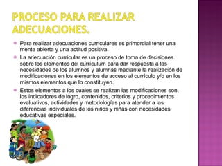 Para realizar adecuaciones curriculares es primordial tener una mente abierta y una actitud positiva. La adecuación curricular es un proceso de toma de decisiones sobre los elementos del currículum para dar respuesta a las necesidades de los alumnos y alumnas mediante la realización de modificaciones en los elementos de acceso al currículo y/o en los mismos elementos que lo constituyen. Estos elementos a los cuales se realizan las modificaciones son, los indicadores de logro, contenidos, criterios y procedimientos evaluativos, actividades y metodologías para atender a las diferencias individuales de los niños y niñas con necesidades educativas especiales. 