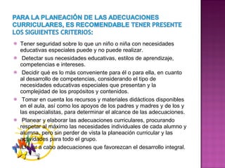 Tener seguridad sobre lo que un niño o niña con necesidades educativas especiales puede y no puede realizar. Detectar sus necesidades educativas, estilos de aprendizaje, competencias e intereses. Decidir qué es lo más conveniente para él o para ella, en cuanto al desarrollo de competencias, considerando el tipo de necesidades educativas especiales que presentan y la complejidad de los propósitos y contenidos. Tomar en cuenta los recursos y materiales didácticos disponibles en el aula, así como los apoyos de los padres y madres y de los y las especialistas, para determinar el alcance de las adecuaciones. Planear y elaborar las adecuaciones curriculares, procurando respetar al máximo las necesidades individuales de cada alumno y alumna, pero sin perder de vista la planeación curricular y las actividades para todo el grupo. Llevar a cabo adecuaciones que favorezcan el desarrollo integral. 